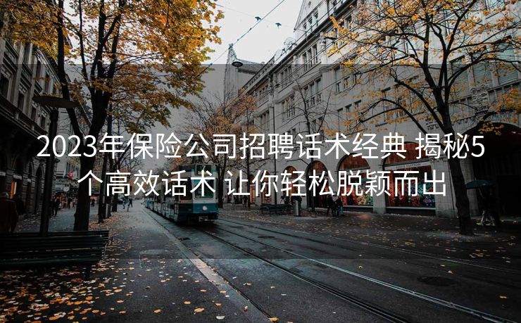 2023年保险公司招聘话术经典 揭秘5个高效话术 让你轻松脱颖而出