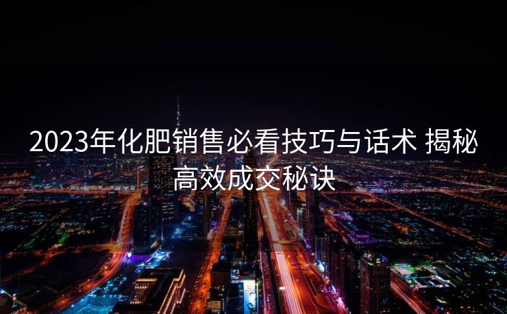 2023年化肥销售必看技巧与话术 揭秘高效成交秘诀