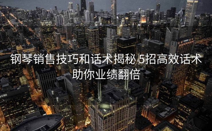 钢琴销售技巧和话术揭秘 5招高效话术助你业绩翻倍