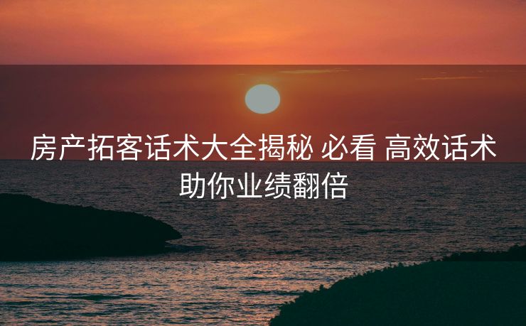 房产拓客话术大全揭秘 必看 高效话术助你业绩翻倍
