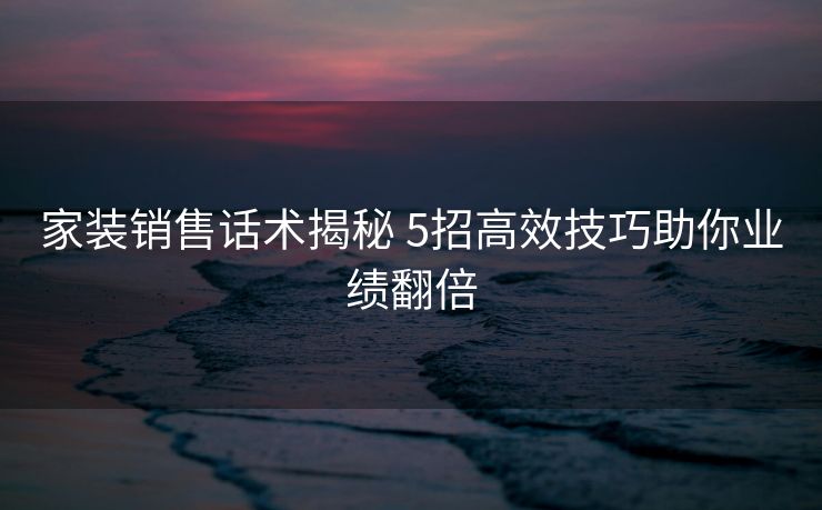 家装销售话术揭秘 5招高效技巧助你业绩翻倍