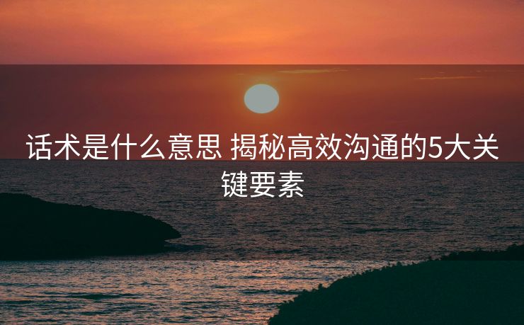 话术是什么意思 揭秘高效沟通的5大关键要素