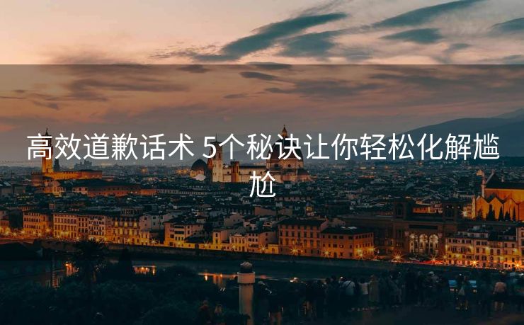 高效道歉话术 5个秘诀让你轻松化解尴尬