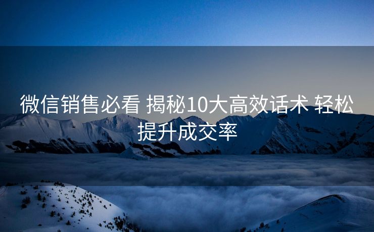 微信销售必看 揭秘10大高效话术 轻松提升成交率 微信销售必看 揭秘10大高效话术 轻松提升成交率