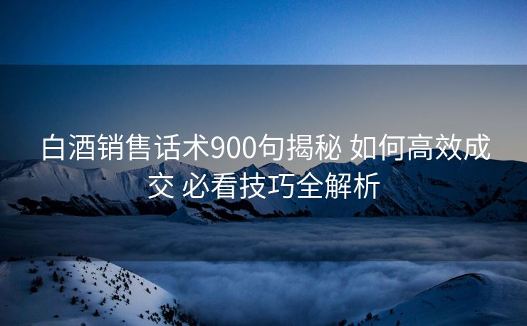 白酒销售话术900句揭秘 如何高效成交 必看技巧全解析
