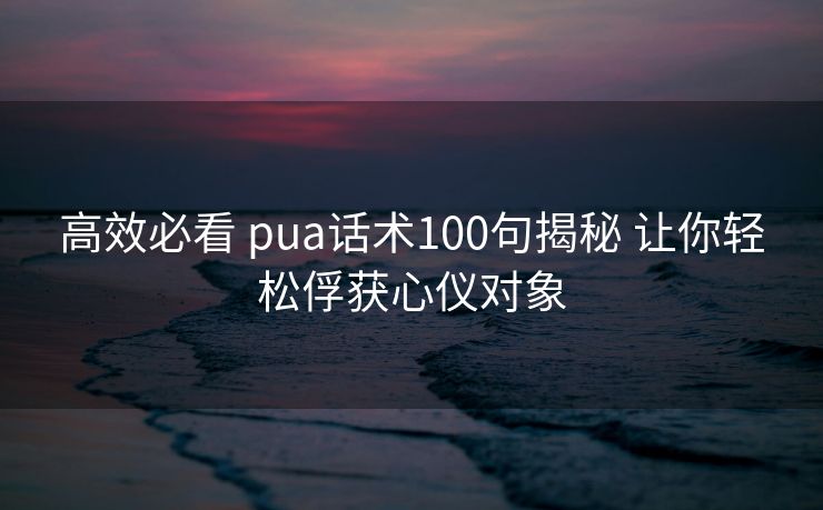 高效必看 pua话术100句揭秘 让你轻松俘获心仪对象