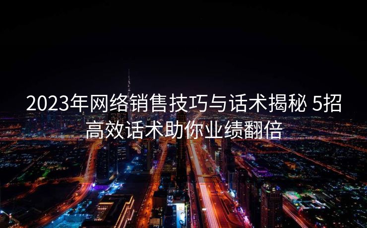 2023年网络销售技巧与话术揭秘 5招高效话术助你业绩翻倍