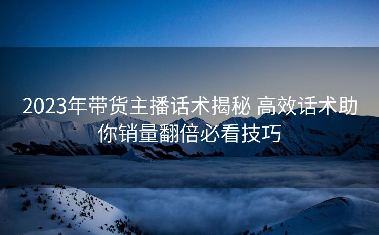 2023年带货主播话术揭秘 高效话术助你销量翻倍必看技巧