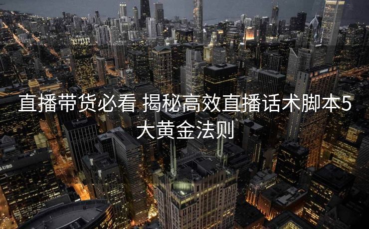 直播带货必看 揭秘高效直播话术脚本5大黄金法则