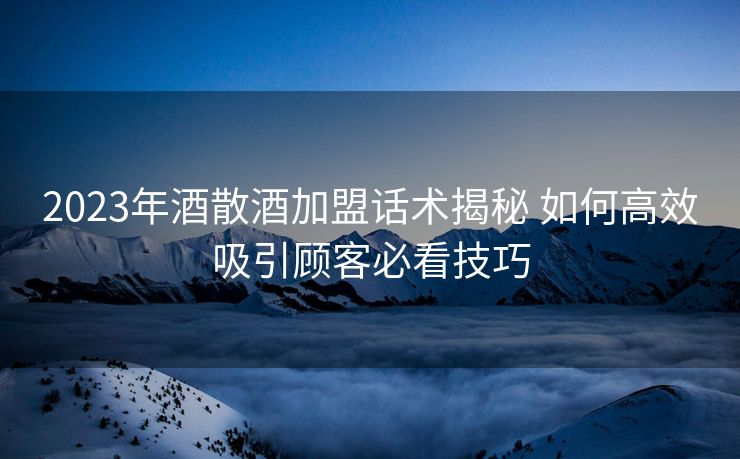 2023年酒散酒加盟话术揭秘 如何高效吸引顾客必看技巧 2023年酒散酒加盟话术揭秘 如何高效吸引顾客必看技巧