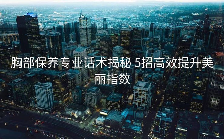 胸部保养专业话术揭秘 5招高效提升美丽指数