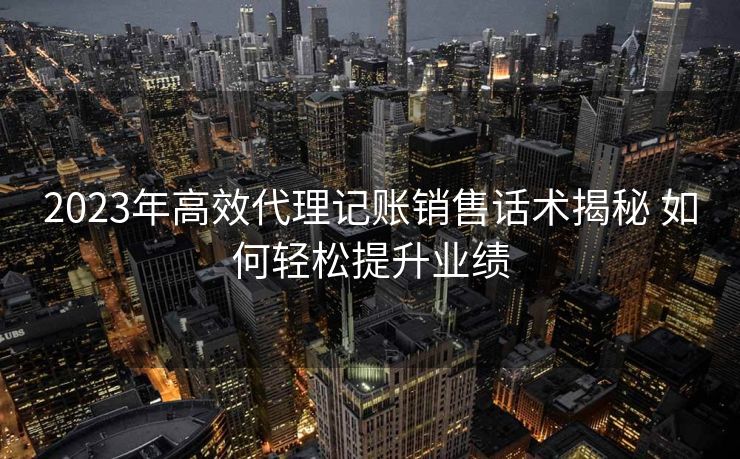2023年高效代理记账销售话术揭秘 如何轻松提升业绩