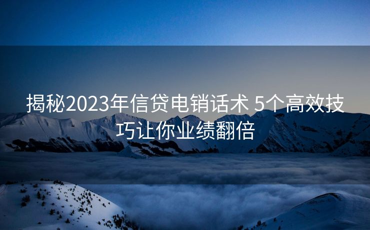 揭秘2023年信贷电销话术 5个高效技巧让你业绩翻倍