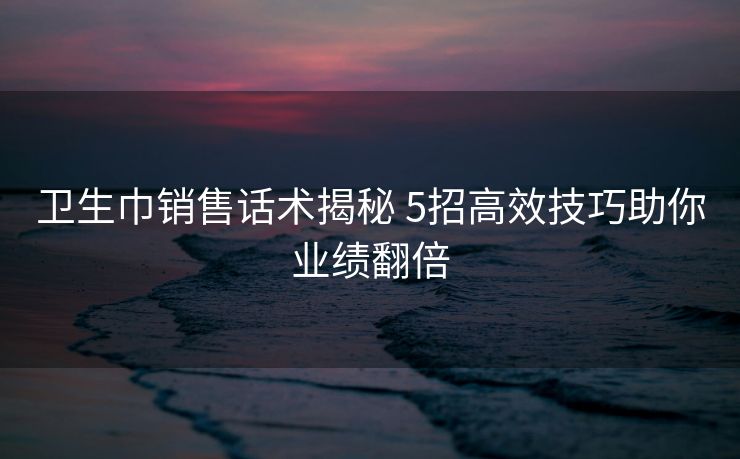 卫生巾销售话术揭秘 5招高效技巧助你业绩翻倍