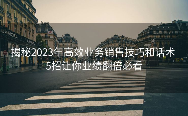 揭秘2023年高效业务销售技巧和话术 5招让你业绩翻倍必看