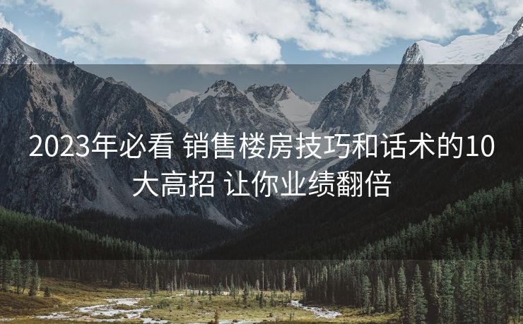 2023年必看 销售楼房技巧和话术的10大高招 让你业绩翻倍 2023年必看 销售楼房技巧和话术的10大高招 让你业绩翻倍