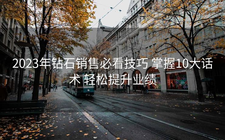 2023年钻石销售必看技巧 掌握10大话术 轻松提升业绩