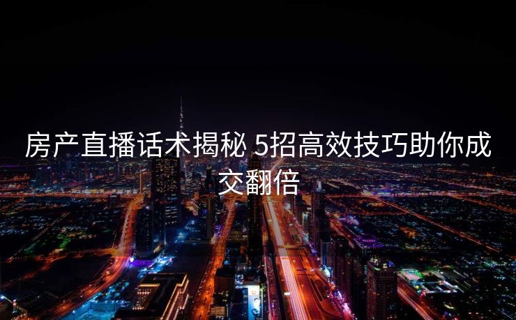 房产直播话术揭秘 5招高效技巧助你成交翻倍