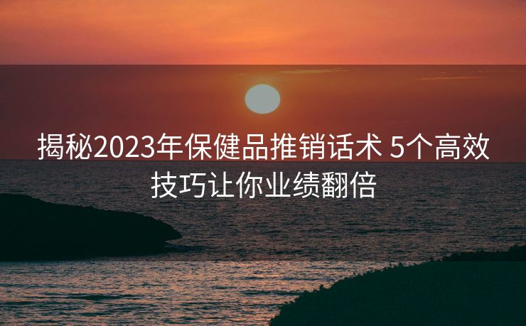 揭秘2023年保健品推销话术 5个高效技巧让你业绩翻倍