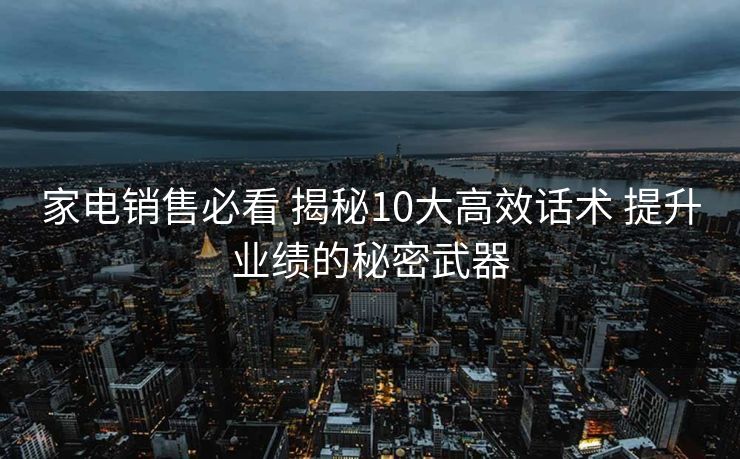 家电销售必看 揭秘10大高效话术 提升业绩的秘密武器