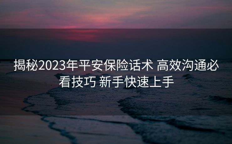 揭秘2023年平安保险话术 高效沟通必看技巧 新手快速上手
