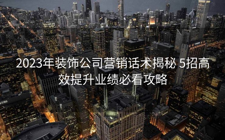 2023年装饰公司营销话术揭秘 5招高效提升业绩必看攻略
