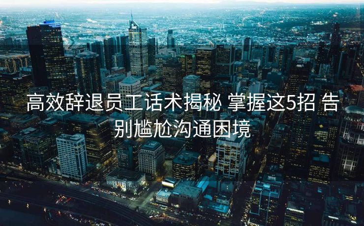 高效辞退员工话术揭秘 掌握这5招 告别尴尬沟通困境