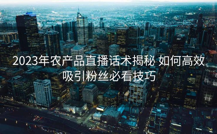 2023年农产品直播话术揭秘 如何高效吸引粉丝必看技巧