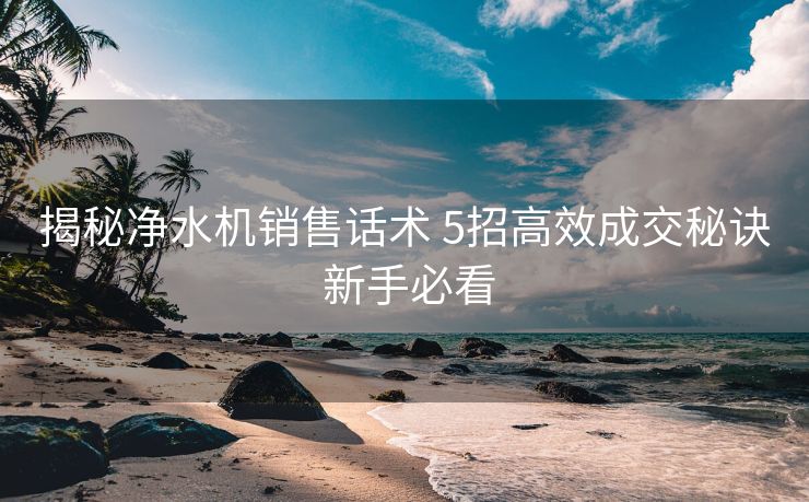 揭秘净水机销售话术 5招高效成交秘诀 新手必看