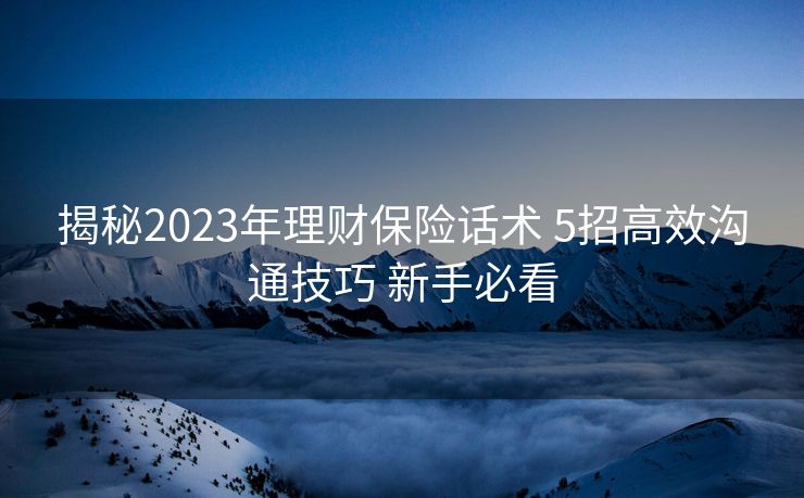 揭秘2023年理财保险话术 5招高效沟通技巧 新手必看