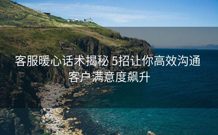 客服暖心话术揭秘 5招让你高效沟通 客户满意度飙升