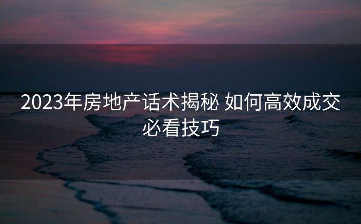 2023年房地产话术揭秘 如何高效成交必看技巧