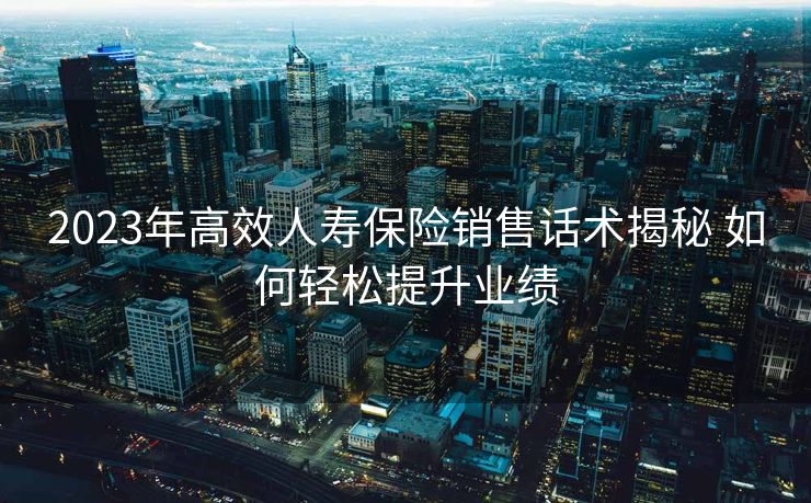 2023年高效人寿保险销售话术揭秘 如何轻松提升业绩 2023年高效人寿保险销售话术揭秘 如何轻松提升业绩