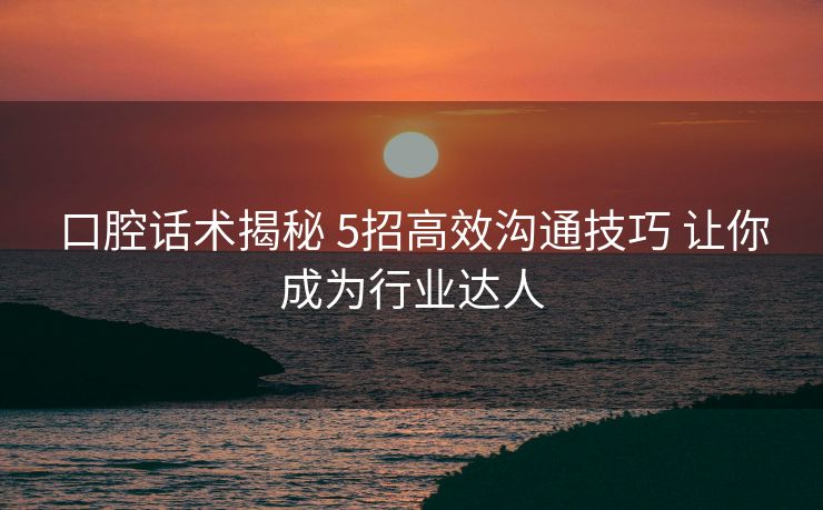 口腔话术揭秘 5招高效沟通技巧 让你成为行业达人