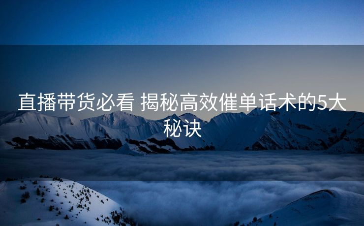 直播带货必看 揭秘高效催单话术的5大秘诀