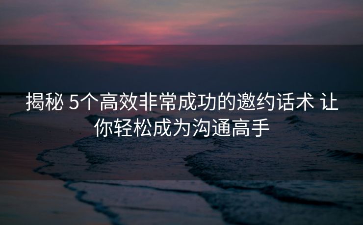 揭秘 5个高效非常成功的邀约话术 让你轻松成为沟通高手 揭秘 5个高效非常成功的邀约话术 让你轻松成为沟通高手