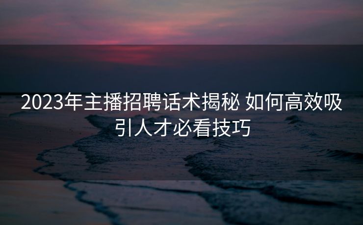 2023年主播招聘话术揭秘 如何高效吸引人才必看技巧