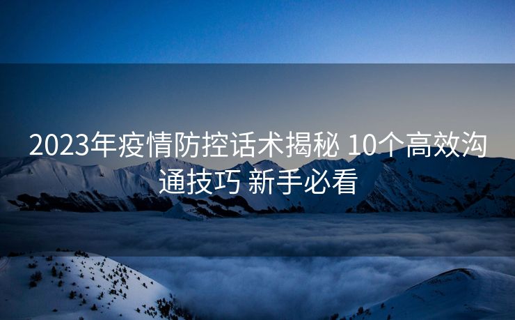 2023年疫情防控话术揭秘 10个高效沟通技巧 新手必看 2023年疫情防控话术揭秘 10个高效沟通技巧 新手必看