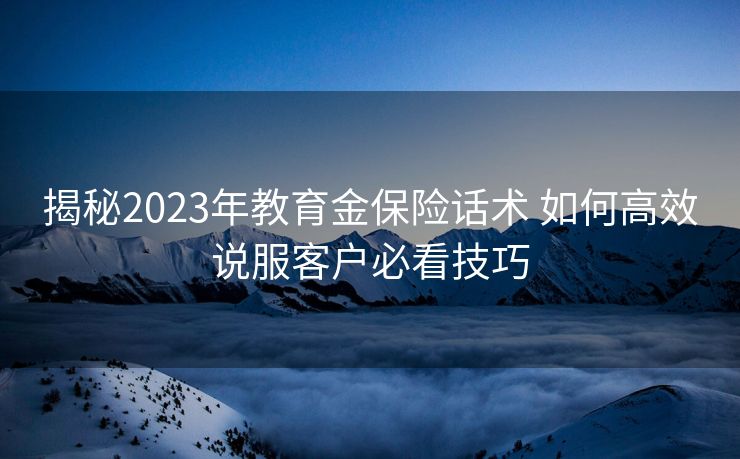 揭秘2023年教育金保险话术 如何高效说服客户必看技巧