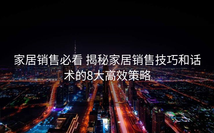 家居销售必看 揭秘家居销售技巧和话术的8大高效策略
