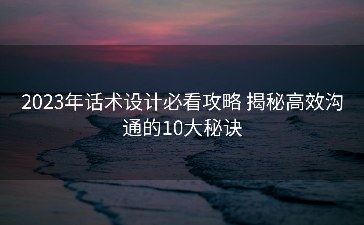 2023年话术设计必看攻略 揭秘高效沟通的10大秘诀
