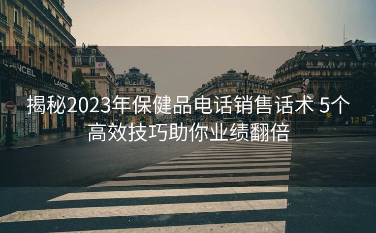 揭秘2023年保健品电话销售话术 5个高效技巧助你业绩翻倍