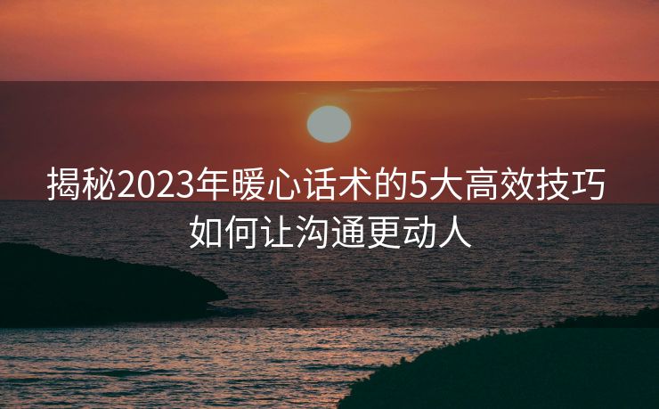 揭秘2023年暖心话术的5大高效技巧 如何让沟通更动人