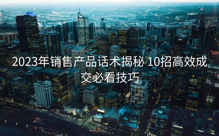2023年销售产品话术揭秘 10招高效成交必看技巧