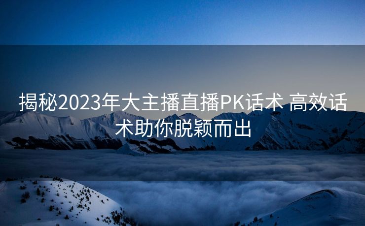 揭秘2023年大主播直播PK话术 高效话术助你脱颖而出