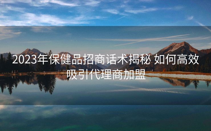 2023年保健品招商话术揭秘 如何高效吸引代理商加盟 2023年保健品招商话术揭秘 如何高效吸引代理商加盟