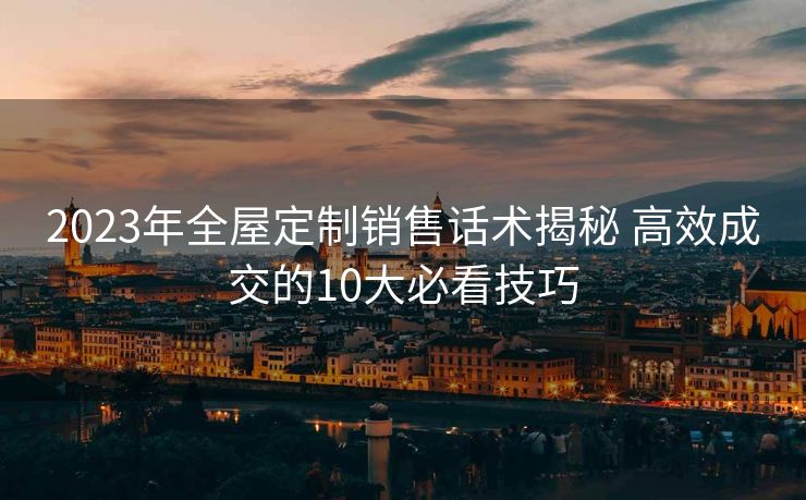 2023年全屋定制销售话术揭秘 高效成交的10大必看技巧