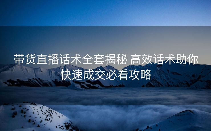 带货直播话术全套揭秘 高效话术助你快速成交必看攻略