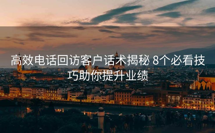 高效电话回访客户话术揭秘 8个必看技巧助你提升业绩