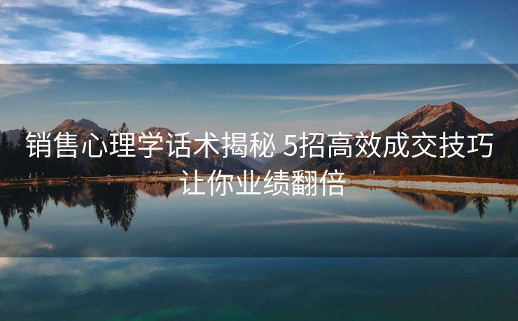 销售心理学话术揭秘 5招高效成交技巧 让你业绩翻倍 销售心理学话术揭秘 5招高效成交技巧 让你业绩翻倍